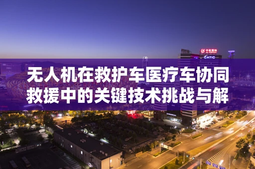 无人机在救护车医疗车协同救援中的关键技术挑战与解决方案