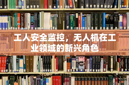 工人安全监控，无人机在工业领域的新兴角色