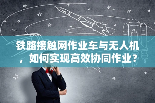铁路接触网作业车与无人机，如何实现高效协同作业？