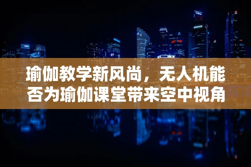 瑜伽教学新风尚，无人机能否为瑜伽课堂带来空中视角的革新？
