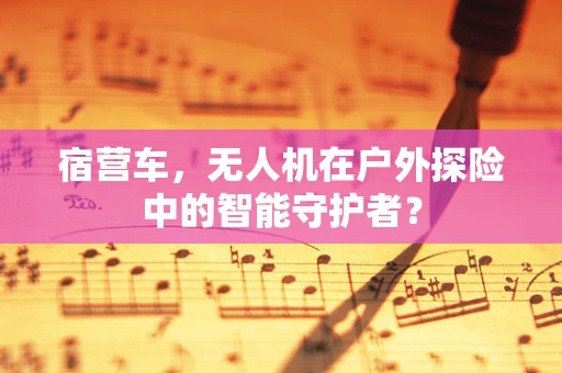 宿营车，无人机在户外探险中的智能守护者？