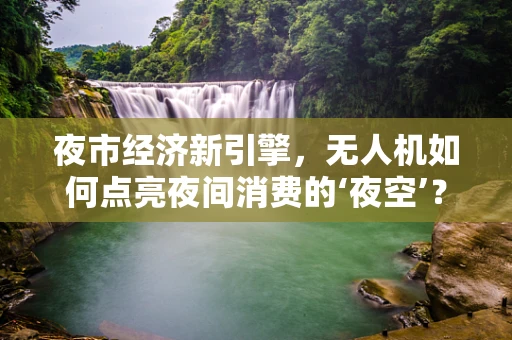 夜市经济新引擎，无人机如何点亮夜间消费的‘夜空’？