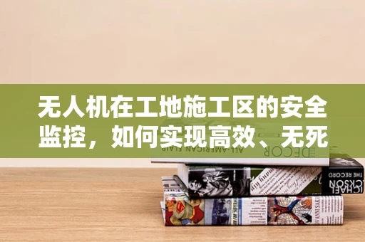 无人机在工地施工区的安全监控，如何实现高效、无死角的监控？