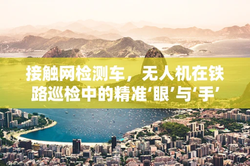 接触网检测车，无人机在铁路巡检中的精准‘眼’与‘手’？