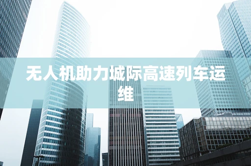 无人机助力城际高速列车运维