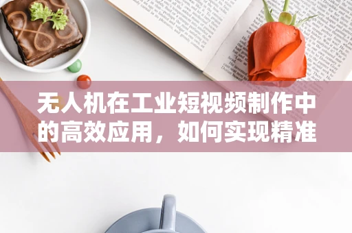 无人机在工业短视频制作中的高效应用，如何实现精准定位与快速剪辑？