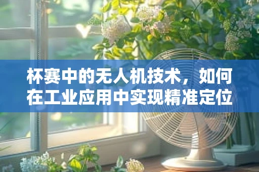 杯赛中的无人机技术，如何在工业应用中实现精准定位与高效导航？