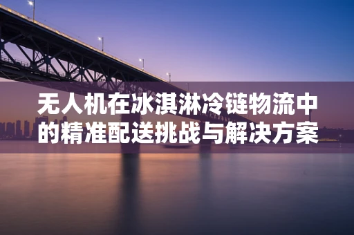 无人机在冰淇淋冷链物流中的精准配送挑战与解决方案