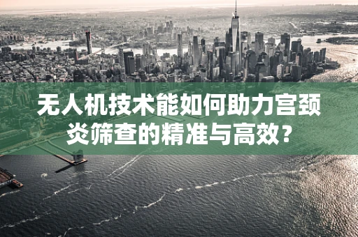 无人机技术能如何助力宫颈炎筛查的精准与高效？