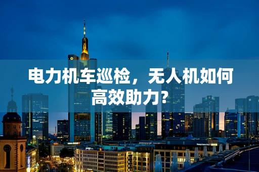 电力机车巡检，无人机如何高效助力？