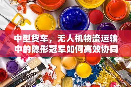中型货车，无人机物流运输中的隐形冠军如何高效协同？