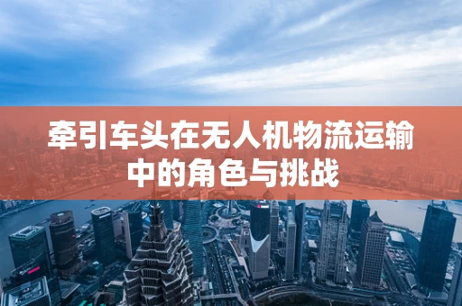 牵引车头在无人机物流运输中的角色与挑战