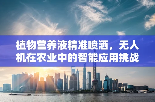 植物营养液精准喷洒，无人机在农业中的智能应用挑战与解决方案
