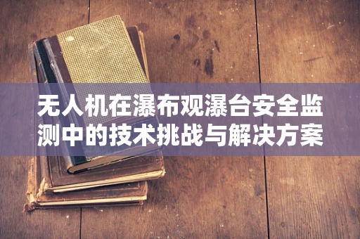 无人机在瀑布观瀑台安全监测中的技术挑战与解决方案