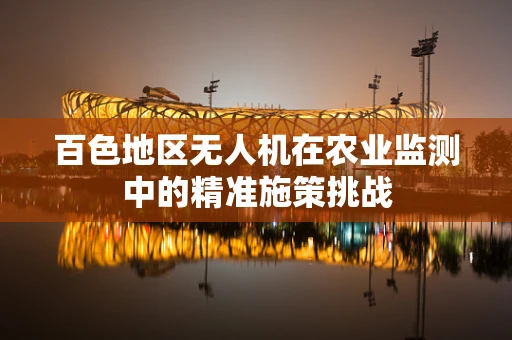 百色地区无人机在农业监测中的精准施策挑战