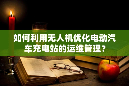 如何利用无人机优化电动汽车充电站的运维管理？