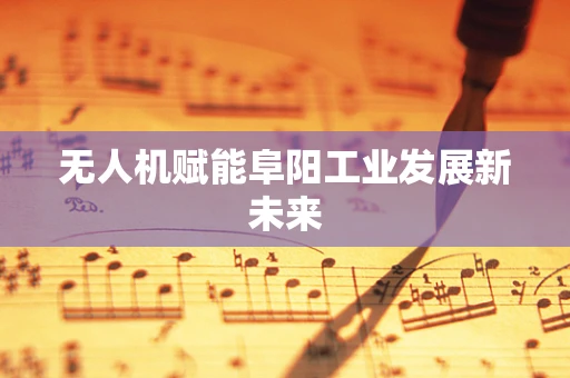 无人机赋能阜阳工业发展新未来