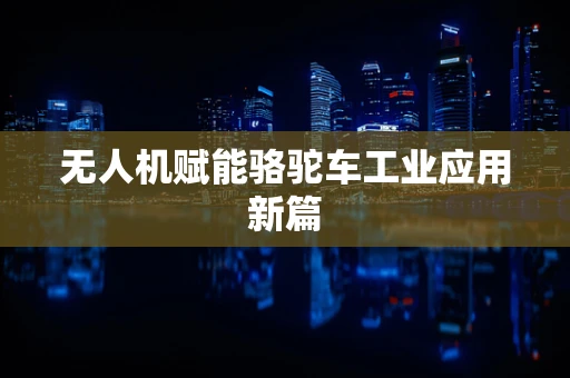 无人机赋能骆驼车工业应用新篇