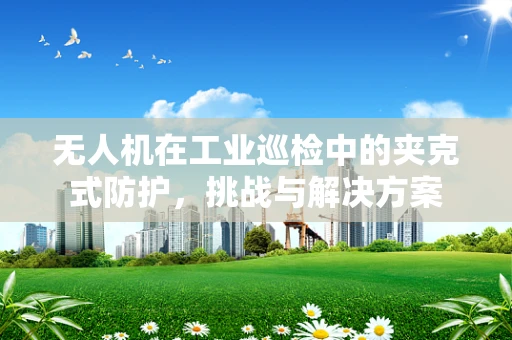 无人机在工业巡检中的夹克式防护，挑战与解决方案