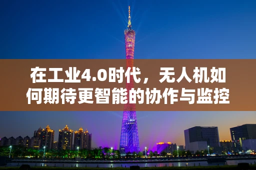 在工业4.0时代，无人机如何期待更智能的协作与监控？
