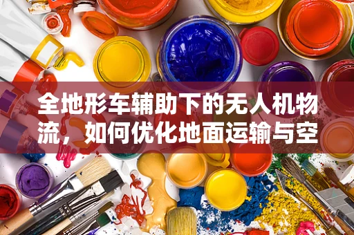 全地形车辅助下的无人机物流，如何优化地面运输与空中配送的协同？