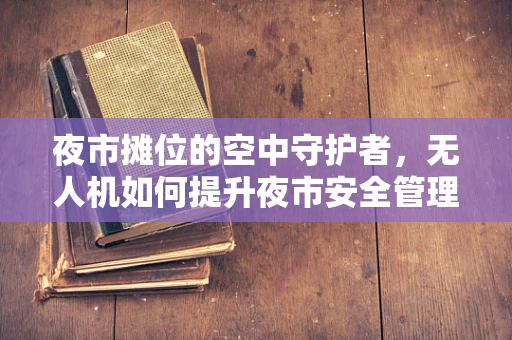 夜市摊位的空中守护者，无人机如何提升夜市安全管理？