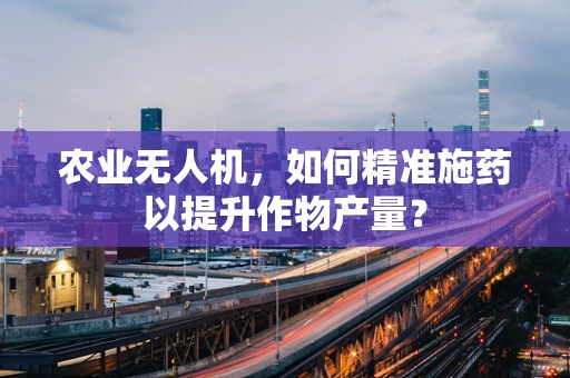 农业无人机，如何精准施药以提升作物产量？