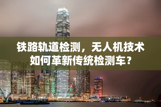铁路轨道检测，无人机技术如何革新传统检测车？