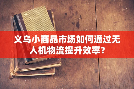 义乌小商品市场如何通过无人机物流提升效率？