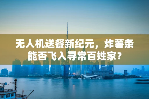 无人机送餐新纪元，炸薯条能否飞入寻常百姓家？