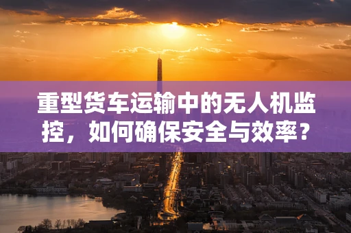 重型货车运输中的无人机监控，如何确保安全与效率？