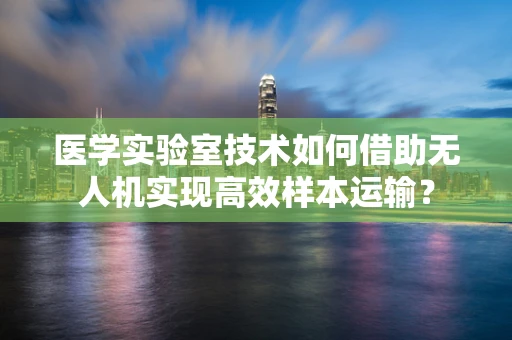 医学实验室技术如何借助无人机实现高效样本运输？