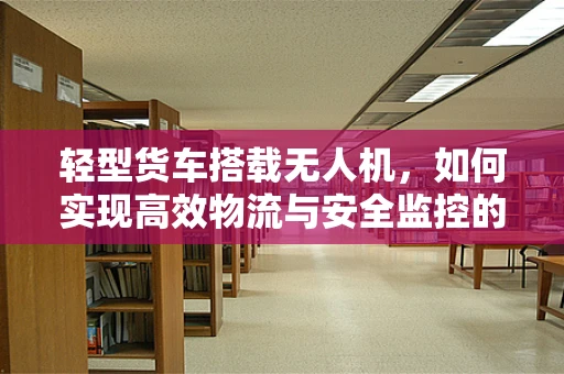 轻型货车搭载无人机，如何实现高效物流与安全监控的完美结合？
