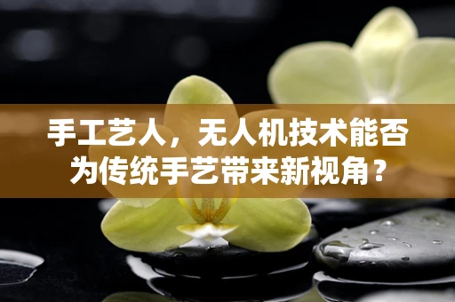 手工艺人，无人机技术能否为传统手艺带来新视角？