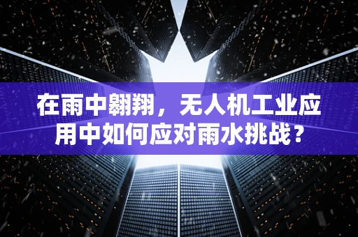 在雨中翱翔，无人机工业应用中如何应对雨水挑战？