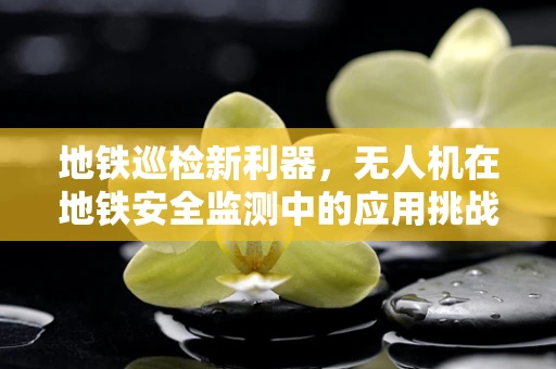 地铁巡检新利器，无人机在地铁安全监测中的应用挑战