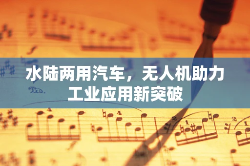 水陆两用汽车，无人机助力工业应用新突破