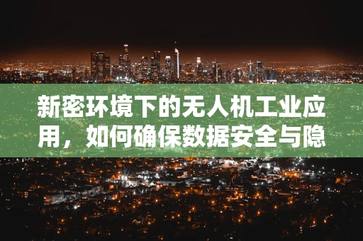 新密环境下的无人机工业应用，如何确保数据安全与隐私保护？