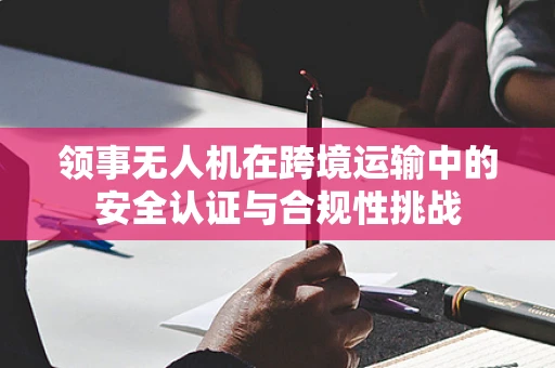 领事无人机在跨境运输中的安全认证与合规性挑战
