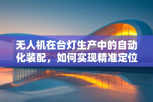 无人机在台灯生产中的自动化装配，如何实现精准定位与组装？