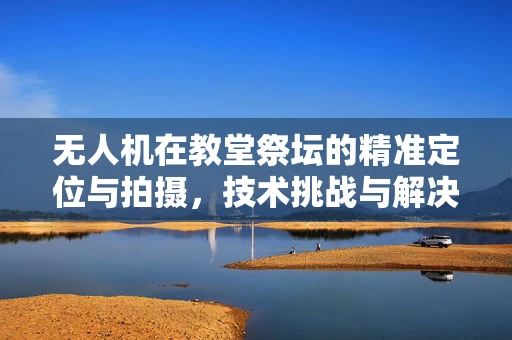 无人机在教堂祭坛的精准定位与拍摄，技术挑战与解决方案