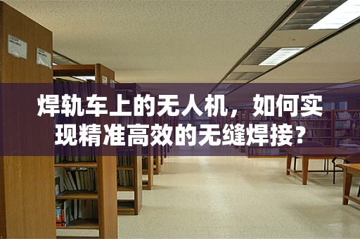 焊轨车上的无人机，如何实现精准高效的无缝焊接？