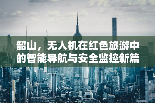 韶山，无人机在红色旅游中的智能导航与安全监控新篇章