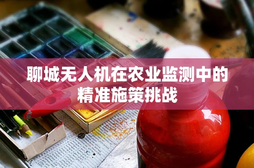 聊城无人机在农业监测中的精准施策挑战