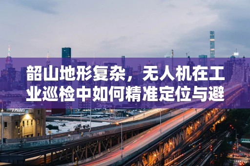 韶山地形复杂，无人机在工业巡检中如何精准定位与避障？