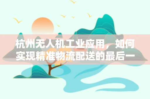 杭州无人机工业应用，如何实现精准物流配送的最后一公里？