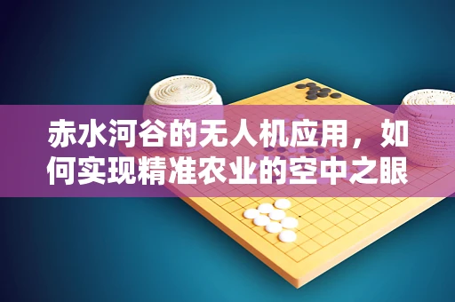 赤水河谷的无人机应用，如何实现精准农业的空中之眼？