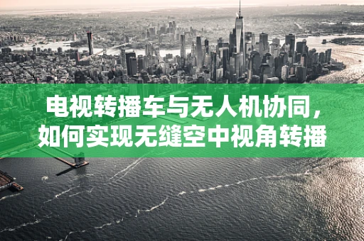 电视转播车与无人机协同，如何实现无缝空中视角转播？