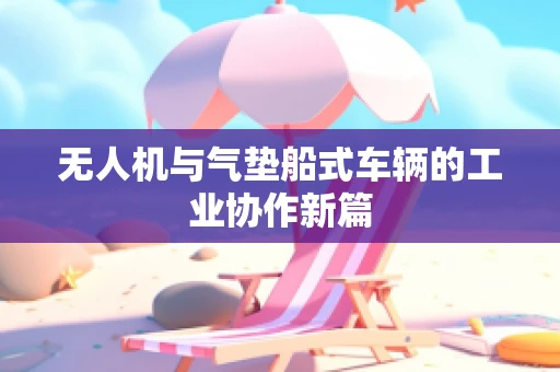无人机与气垫船式车辆的工业协作新篇