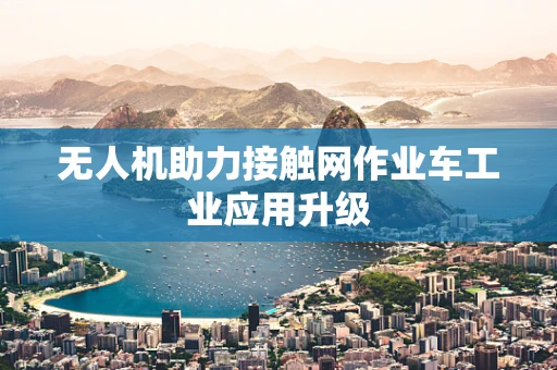 无人机助力接触网作业车工业应用升级